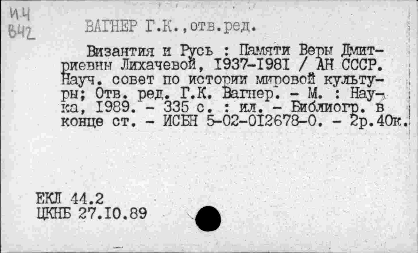 ﻿ИЦ
ВАГНЕР Г.К.,отв.ред.
Византия и Русь : Памяти Веры Дмитриевны Лихачевой, 1937-1981 / АН СССР. Науч, совет по истории мировой культуры; Отв. ред. Г.К. Вагнер". - М. : Наука, 1989/ - 335 с. : ил. - Библиогр. в конце ст. - ИСБН 5-02-012678-0. - 2р.40к.
ЕКЛ 44.2
ЦКНБ 27.10.89